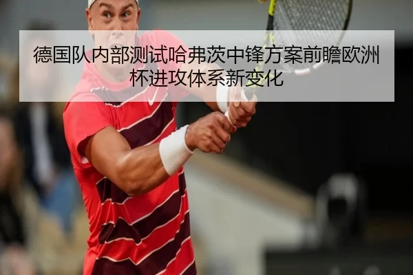 德国队内部测试哈弗茨中锋方案前瞻欧洲杯进攻体系新变化