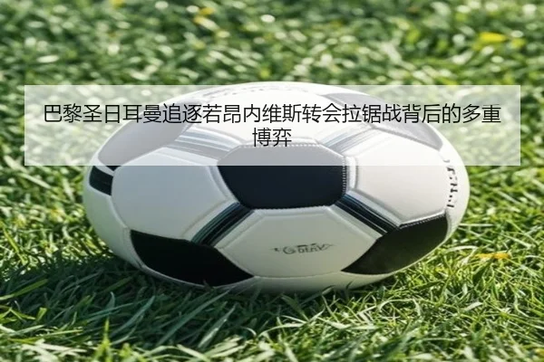 巴黎圣日耳曼追逐若昂内维斯转会拉锯战背后的多重博弈