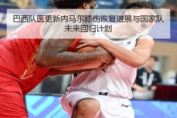 巴西队医更新内马尔膝伤恢复进展与国家队未来回归计划