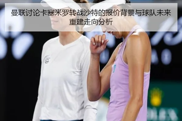 曼联讨论卡塞米罗转战沙特的报价背景与球队未来重建走向分析