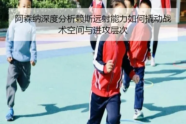 阿森纳深度分析赖斯远射能力如何撬动战术空间与进攻层次