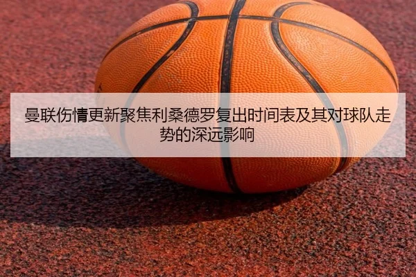 曼联伤情更新聚焦利桑德罗复出时间表及其对球队走势的深远影响