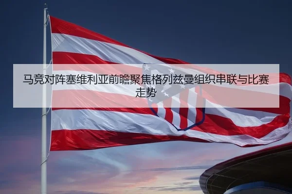 马竞对阵塞维利亚前瞻聚焦格列兹曼组织串联与比赛走势