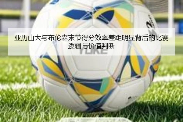 亚历山大与布伦森末节得分效率差距明显背后的比赛逻辑与价值判断