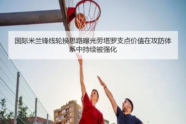 国际米兰锋线轮换思路曝光劳塔罗支点价值在攻防体系中持续被强化